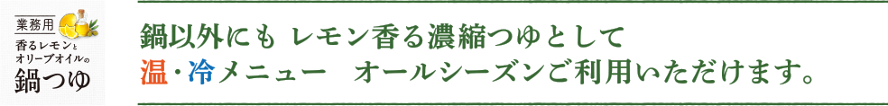 鍋以外にも レモン香る濃縮つゆとして温・冷メニュー オールシーズンご利用いただけます。