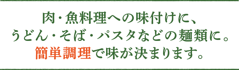 肉・魚料理への味付けに、うどん・そば・パスタなどの麺類に。簡単調理で味が決まります。